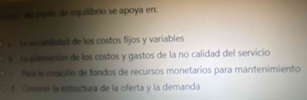 sal del pento de equilibrio se apoya en:
La varabilidad de los costos fijos y variables
ba La planeación de los costos y gastos de la no calidad del servicio
n Paa la deación de fondos de recursos monetarios para mantenimiento
4. Canace la estructura de la oferta y la demanda