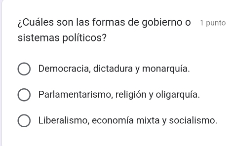 ¿Cuáles son las formas de gobierno o 1 punto
sistemas políticos?
Democracia, dictadura y monarquía.
Parlamentarismo, religión y oligarquía.
Liberalismo, economía mixta y socialismo.