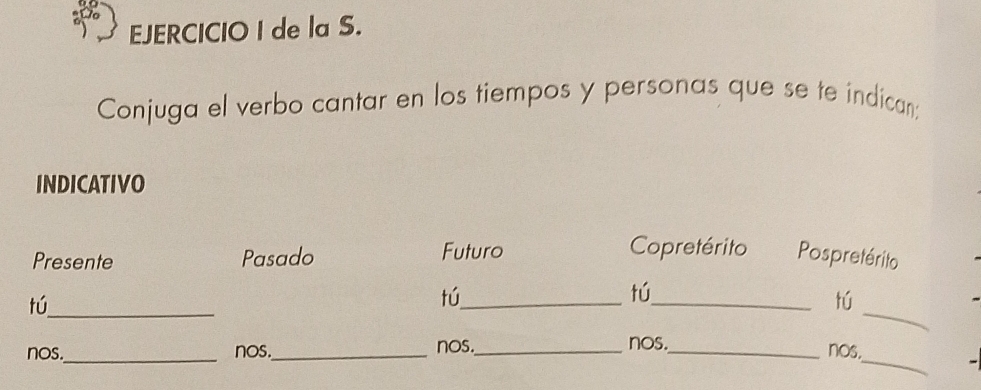 de la S. 
Conjuga el verbo cantar en los tiempos y personas que se te indican; 
INDICATIVO 
Copretérito 
Presente Pasado Futuro Pospretérito 
tú 
tú 
tú 
_ 
tú_ __nos._ 
nos._ nos._ nos._ nos._