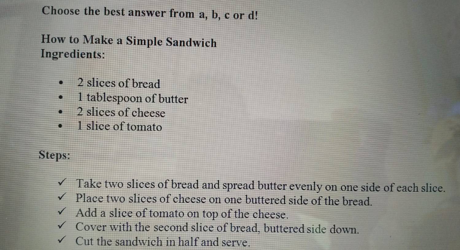 Choose the best answer from a, b, c or d! 
How to Make a Simple Sandwich 
Ingredients:
2 slices of bread 
1 tablespoon of butter
2 slices of cheese 
1 slice of tomato 
Steps: 
Take two slices of bread and spread butter evenly on one side of each slice. 
Place two slices of cheese on one buttered side of the bread. 
Add a slice of tomato on top of the cheese. 
Cover with the second slice of bread, buttered side down. 
Cut the sandwich in half and serve.