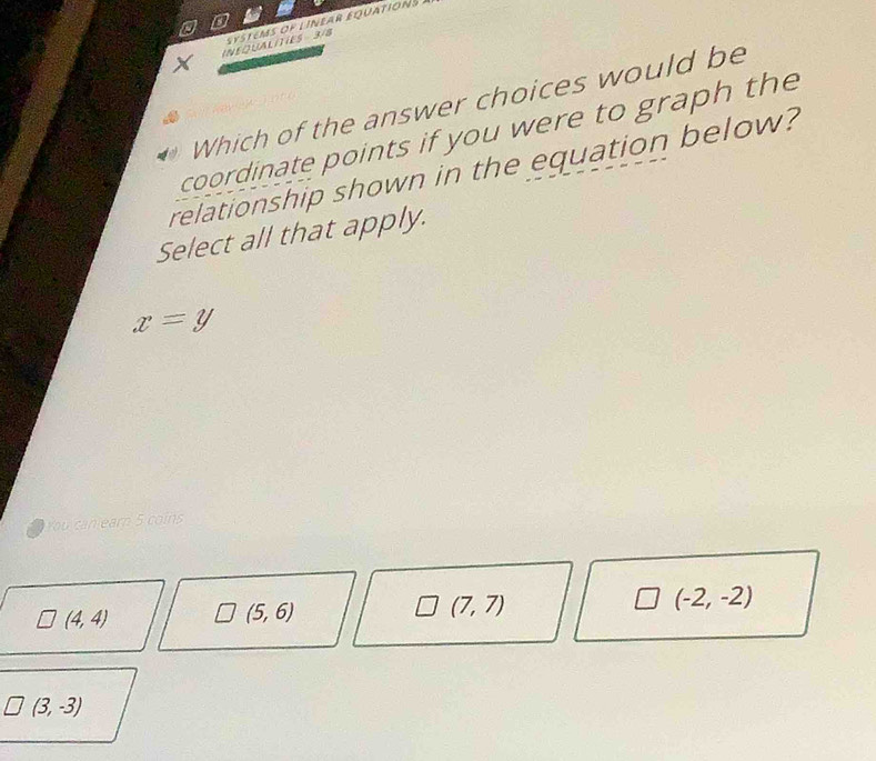 systems of linear équations
INEQUALITIES 3/8
Which of the answer choices would be
coordinate points if you were to graph the
relationship shown in the equation below?
Select all that apply.
x=y
You can earn 5 coins
(-2,-2)
(4,4)
(5,6)
(7,7)
(3,-3)