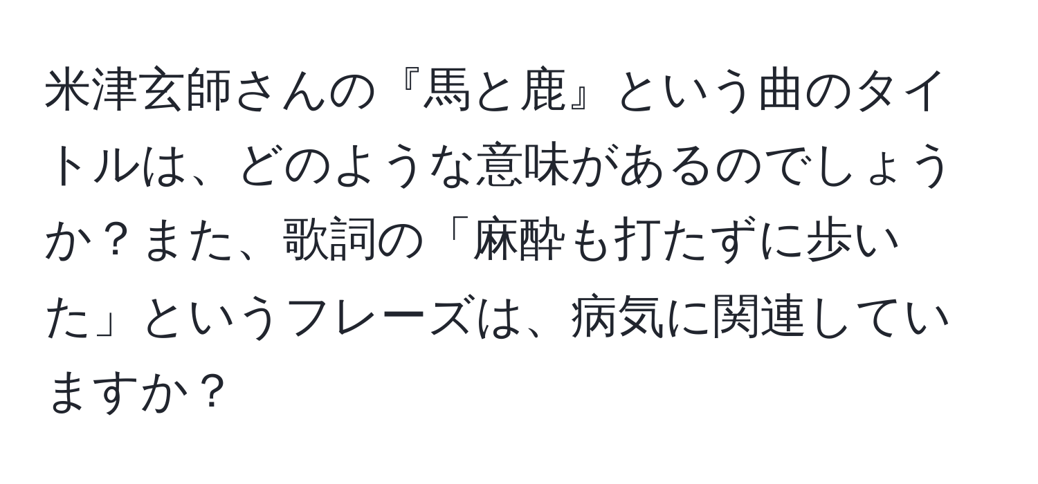 米津玄師さんの『馬と鹿』という曲のタイトルは、どのような意味があるのでしょうか？また、歌詞の「麻酔も打たずに歩いた」というフレーズは、病気に関連していますか？