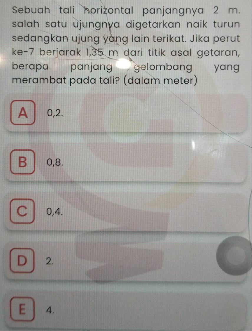 Sebuah tali horizontal panjangnya 2 m.
salah satu ujungnva digetarkan naik turun.
sedangkan ujung yang lain terikat. Jika perut
ke -7 berjarak 1,35 m dari titik asal getaran,
berapa panjang gelombang yang
merambat pada tali? (dalam meter)
A ⩾ 0,2.
B 0, 8.
no 0, 4.
D 2.
E 4.