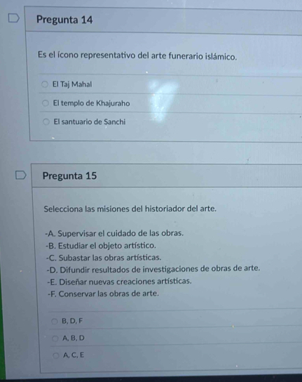 Pregunta 14
Es el ícono representativo del arte funerario islámico.
El Taj Mahal
El templo de Khajuraho
El santuario de Sanchi
Pregunta 15
Selecciona las misiones del historiador del arte.
-A. Supervisar el cuidado de las obras.
-B. Estudiar el objeto artístico.
-C. Subastar las obras artísticas.
-D. Difundir resultados de investigaciones de obras de arte.
-E. Diseñar nuevas creaciones artísticas.
-F. Conservar las obras de arte.
B, D, F
A, B, D
A, C, E