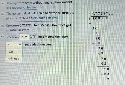 The digit 7 repeats without end, so the quotient
is a repeating decimal.
The nonzero digits of 0.75 end at the hundredths
place, so 0.75 is a terminating decimal.
Compare ().77777... to 0.75. Will the robot get
a platinum star?
© 0.77777... 0.75. That means the robot
? get a platinum star.
will
will not
beginarrayr □ □  25encloselongdiv 30000 _  25/300  _ -25 _ -25 0endarray