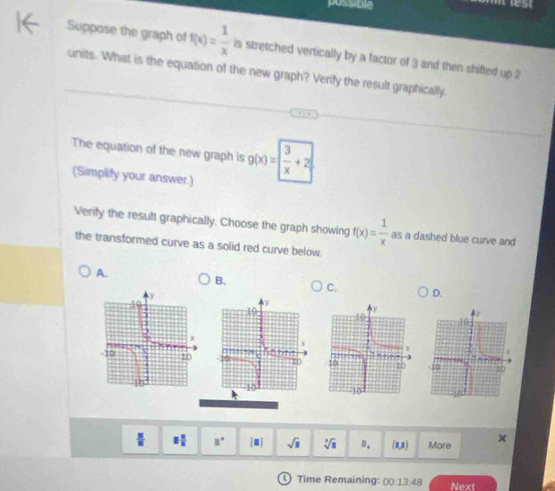 possible
Suppose the graph of f(x)= 1/x  is stretched vertically by a factor of 3 and then shifted up 2
units. What is the equation of the new graph? Verify the result graphically.
The equation of the new graph is g(x)= 3/x +2
(Simplify your answer.)
Verity the result graphically. Choose the graph showing f(x)= 1/x  as a dashed blue curve and
the transformed curve as a solid red curve below.
A.
B.
C.
D.

x
 □ /□   equiv  □ /□   B° |□ | sqrt(□ ) sqrt[3](□ ) n. (8,8) More
① Time Remaining: 00:13:48 Next