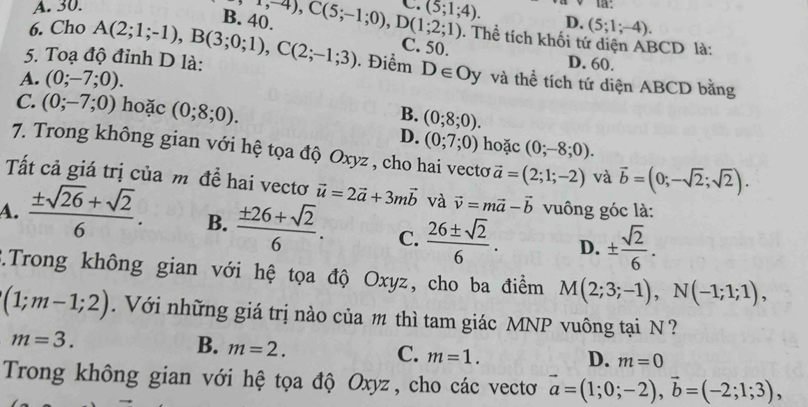 A. 30. C. (5;1;4). la:
D.
6. Cho (5;1;-4).
B. 40. -4,-4),C(5;-1;0),D(1;2;1). Thể tích khối tứ diện ABCD là:
C. 50. D. 60.
5. Toạ độ đỉnh D là: A(2;1;-1),B(3;0;1),C(2;-1;3). Điểm D∈ Oy và thể tích tứ diện ABCD bằng
A. (0;-7;0).
C. (0;-7;0) hoặc (0;8;0).
B. (0;8;0).
D. (0;7;0) hoặc (0;-8;0).
7. Trong không gian với hệ tọa độ Oxyz , cho hai vectơ vector a=(2;1;-2) và vector b=(0;-sqrt(2);sqrt(2)).
Tất cả giá trị của m để hai vectơ vector u=2vector a+3mvector b và vector v=mvector a-vector b vuông góc là:
A.  (± sqrt(26)+sqrt(2))/6 . B.  (± 26+sqrt(2))/6 . C.  26± sqrt(2)/6 .
D. ±  sqrt(2)/6 .
*.Trong không gian với hệ tọa độ Oxyz, cho ba điểm M(2;3;-1),N(-1;1;1),
(1;m-1;2).  Với những giá trị nào của m thì tam giác MNP vuông tại N  ?
m=3.
B. m=2.
C. m=1.
D. m=0
Trong không gian với hệ tọa độ Oxyz, cho các vectơ vector a=(1;0;-2),vector b=(-2;1;3),