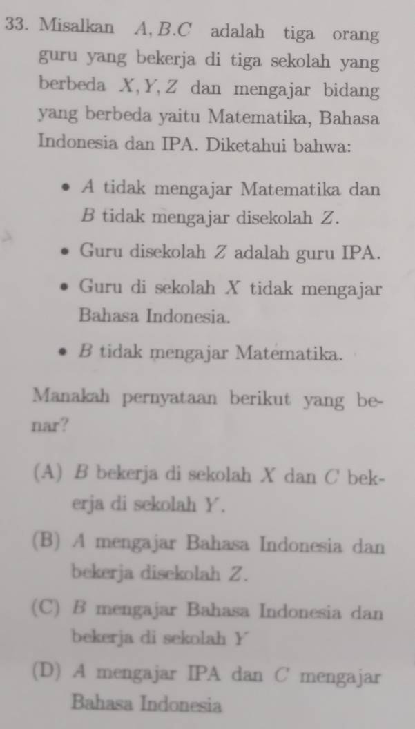 Misalkan A, B. C adalah tiga orang
guru yang bekerja di tiga sekolah yang
berbeda X, Y, Z dan mengajar bidang
yang berbeda yaitu Matematika, Bahasa
Indonesia dan IPA. Diketahui bahwa:
A tidak mengajar Matematika dan
B tidak mengajar disekolah Z.
Guru disekolah Z adalah guru IPA.
Guru di sekolah X tidak mengajar
Bahasa Indonesia.
B tidak mengajar Matematika.
Manakah pernyataan berikut yang be_
nar?
(A) B bekerja di sekolah X dan C bek-
erja di sekolah Y.
(B) A mengajar Bahasa Indonesia dan
bekerja disekolah Z.
(C) B mengajar Bahasa Indonesia dan
bekerja di sekolah Y
(D) A mengajar IPA dan C mengajar
Bahasa Indonesia