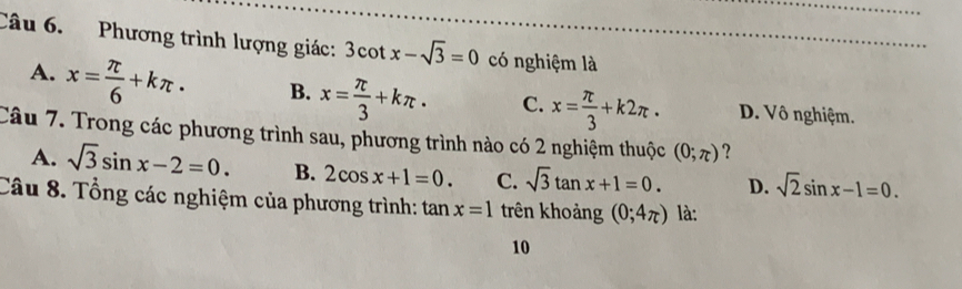 Phương trình lượng giác: 3cot x-sqrt(3)=0 có nghiệm là
A. x= π /6 +kπ · B. x= π /3 +kπ · C. x= π /3 +k2π. D. Vô nghiệm.
Câu 7. Trong các phương trình sau, phương trình nào có 2 nghiệm thuộc (0;π ) ?
A. sqrt(3)sin x-2=0. B. 2cos x+1=0. C. sqrt(3)tan x+1=0. D. sqrt(2)sin x-1=0. 
Câu 8. Tổng các nghiệm của phương trình: tan x=1 trên khoảng (0;4π ) là:
10