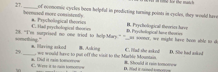ver in time for the match 
27. _of economic cycles been helpful in predicting turning points in cycles, they would have
beenused more consistently.
a. Psychological theories B. Psychological theories have
C. Had psychological theories D. Psychological have theories
28. “I’m surprised no one tried to help Mary.” “_us sooner, we might have been able to do
something.”
a. Having asked B. Asking C. Had she asked D. She had asked
29._ , we would have to put off the visit to the Marble Mountain.
a. Did it rain tomorrow B. Should it rain tomorrow
C. Were it to rain tomorrow D. Had it rained tomorrow
30