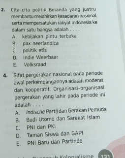 Cita-cita politik Belanda yang justru
membantu melahirkan kesadaran nasional
serta mempersatukan rakyat Indonesia ke
dalam satu bangsa adalah . . . .
A. kebijakan pintu terbuka
B. pax neerlandica
C. politik etis
D. Indie Weerbaar
E. Volksraad
4. Sifat pergerakan nasional pada periode
awal perkembangannya adalah moderat
dan kooperatif. Organisasi-organisasi
pergerakan yang lahir pada periode ini
adalah . . . .
A. Indische Partij dan Gerakan Pemuda
B. Budi Utomo dan Sarekat Islam
C. PNI dan PKI
D. Taman Siswa dan GAPI
E. PNI Baru dan Partindo
121