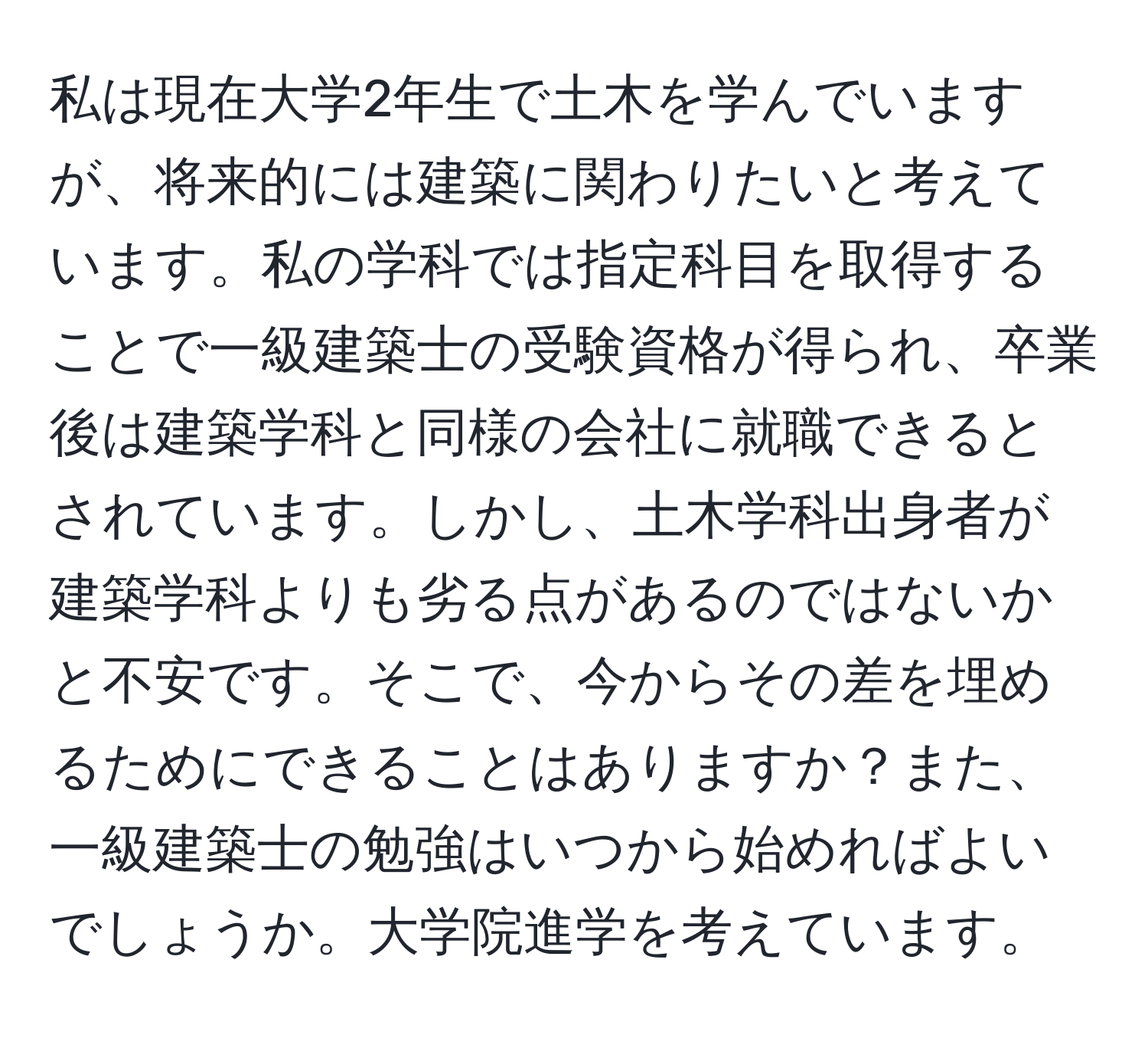 私は現在大学2年生で土木を学んでいますが、将来的には建築に関わりたいと考えています。私の学科では指定科目を取得することで一級建築士の受験資格が得られ、卒業後は建築学科と同様の会社に就職できるとされています。しかし、土木学科出身者が建築学科よりも劣る点があるのではないかと不安です。そこで、今からその差を埋めるためにできることはありますか？また、一級建築士の勉強はいつから始めればよいでしょうか。大学院進学を考えています。