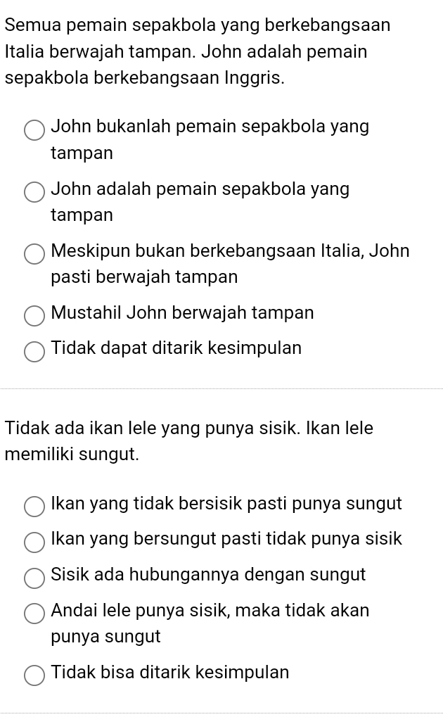 Semua pemain sepakbola yang berkebangsaan
Italia berwajah tampan. John adalah pemain
sepakbola berkebangsaan Inggris.
John bukanlah pemain sepakbola yang
tampan
John adalah pemain sepakbola yang
tampan
Meskipun bukan berkebangsaan Italia, John
pasti berwajah tampan
Mustahil John berwajah tampan
Tidak dapat ditarik kesimpulan
Tidak ada ikan lele yang punya sisik. Ikan lele
memiliki sungut.
Ikan yang tidak bersisik pasti punya sungut
Ikan yang bersungut pasti tidak punya sisik
Sisik ada hubungannya dengan sungut
Andai lele punya sisik, maka tidak akan
punya sungut
Tidak bisa ditarik kesimpulan