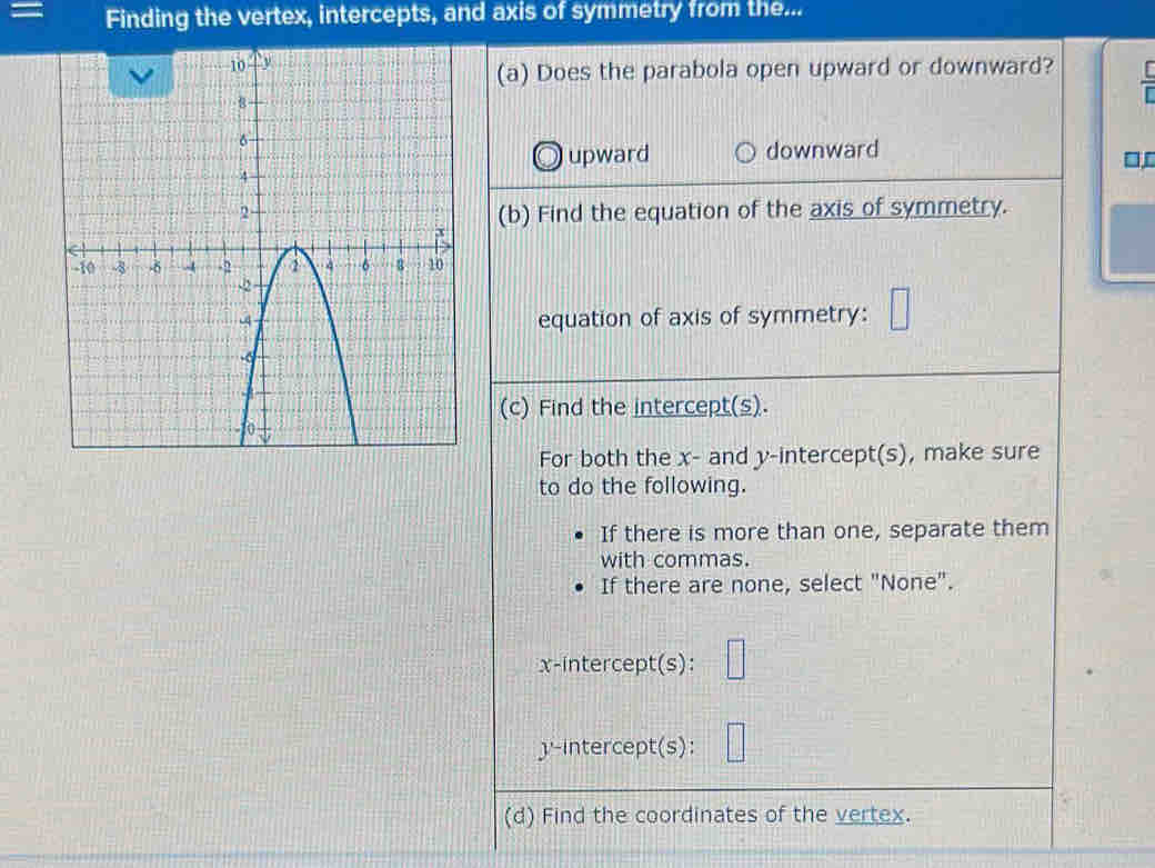 = Finding the vertex, intercepts, and axis of symmetry from the...
(a) Does the parabola open upward or downward?
upward downward
(b) Find the equation of the axis of symmetry.
equation of axis of symmetry:
(c) Find the intercept(s).
For both the x - and y-intercept(s), make sure
to do the following.
If there is more than one, separate them
with commas.
If there are none, select "None".
x-intercept(s):
'-intercept(s):
(d) Find the coordinates of the vertex.