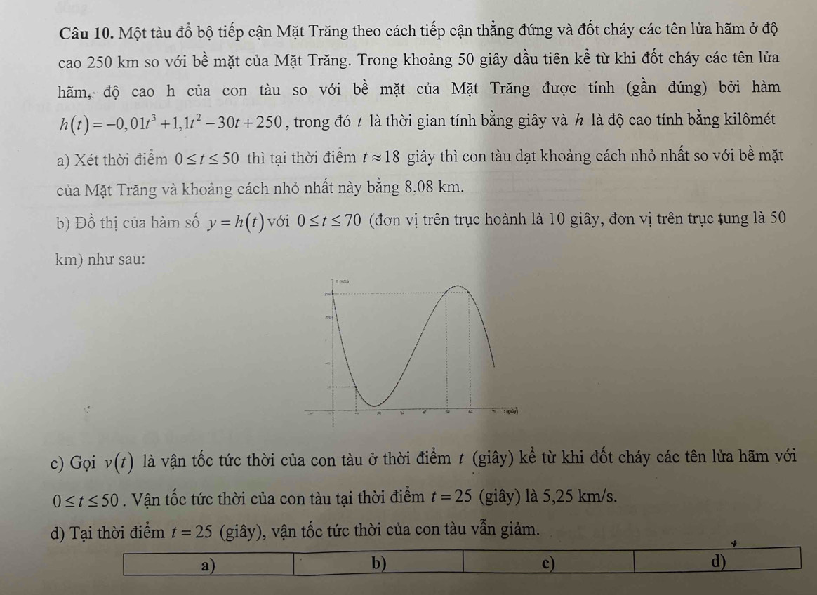 Một tàu đổ bộ tiếp cận Mặt Trăng theo cách tiếp cận thẳng đứng và đốt cháy các tên lửa hãm ở độ
cao 250 km so với bề mặt của Mặt Trăng. Trong khoảng 50 giây đầu tiên kể từ khi đốt cháy các tên lửa
hãm, độ cao h của con tàu so với bề mặt của Mặt Trăng được tính (gần đúng) bởi hàm
h(t)=-0,01t^3+1,1t^2-30t+250 , trong đó t là thời gian tính bằng giây và h là độ cao tính bằng kilômét
a) Xét thời điểm 0≤ t≤ 50 thì tại thời điểm tapprox 18 giây thì con tàu đạt khoảng cách nhỏ nhất so với bề mặt
của Mặt Trăng và khoảng cách nhỏ nhất này bằng 8,08 km.
b) Đồ thị của hàm số y=h(t) với 0≤ t≤ 70 (đơn vị trên trục hoành là 10 giây, đơn vị trên trục tung là 50
km) như sau:
c) Gọi v(t) là vận tốc tức thời của con tàu ở thời điểm ≠ (giây) kể từ khi đốt cháy các tên lửa hãm với
0≤ t≤ 50. Vận tốc tức thời của con tàu tại thời điểm t=25 (giây) là 5,25 km/s.
d) Tại thời điểm t=25 (giây), vận tốc tức thời của con tàu vẫn giảm.
4
a)
b)
c)
d)