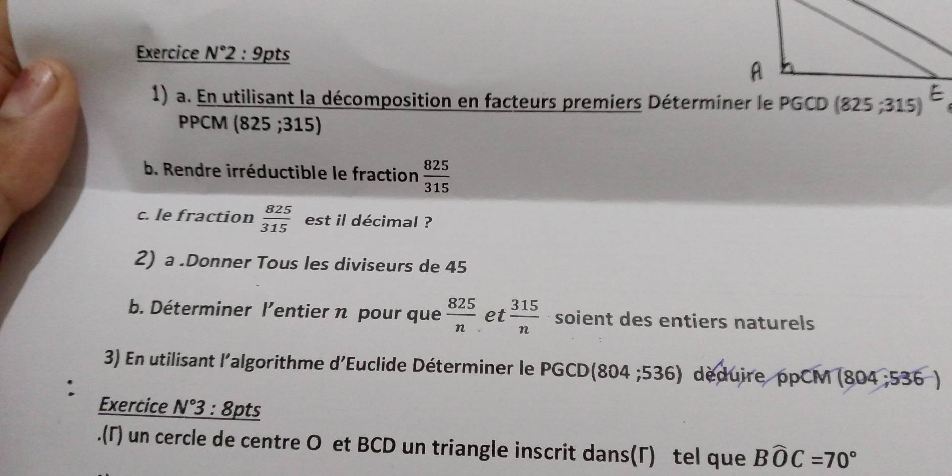 Exercice N°2:9 pts 
1) a. En utilisant la décomposition en facteurs premiers Déterminer le PGCD 825; 315) 
PPCM (825 ;315)
b. Rendre irréductible le fraction  825/315 
c. le fraction  825/315  est il décimal ? 
2) a .Donner Tous les diviseurs de 45
b. Déterminer l’entier n pour que  825/n  et  315/n  soient des entiers naturels 
3) En utilisant l'algorithme d'Euclide Déterminer le PGCD(804 ;536) déduire ppCM (804 ;536 )
Exercice N°3: 8pts 
.(Γ) un cercle de centre O et BCD un triangle inscrit dans(Γ) tel que Bwidehat OC=70°