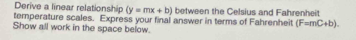 Derive a linear relationship (y=mx+b) between the Celsius and Fahrenheit 
temperature scales. Express your final answer in terms of Fahrenheit (F=mC+b). 
Show all work in the space below.