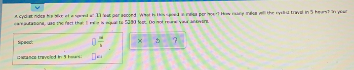 A cyclist rides his bike at a speed of 33 feet per second. What is this speed in miles per hour? How many miles will the cyclist travel in 5 hours? In your 
computations, use the fact that 1 mile is equal to 5280 feet. Do not round your answers. 
Speed:  mi/b  x 5 ? 
Distance traveled in 5 hours: mi