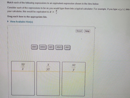 Match each of the following expressions to an equivalent expression shown in the bins below
Consider each of the expressions to be as you would type them into a typical calculator. For example, if you type x(y/z) into
your calculator, this would be equivalent to x*  y/z 
Drag each item to the appropriate bin.
View Available Hint[s]
Reset Help
xyz (x)y)z xy1z x/(yz) )'yz
 x/yz 