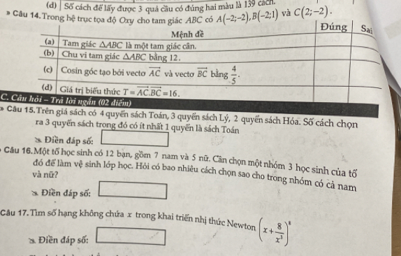 Số cách để lấy được 3 quả cầu có đúng hai màu là 139 cách.
* Câu 14. Trong hệ trục tọa BC có A(-2;-2),B(-2;1) và C(2;-2).
C
* Câu 15. Trên giá sách có 4 quyển sách Toán, 3 quyển sách Lý, 2 quyển sách Hóa. Số cách chọn
ra 3 quyển sách trong đó có ít nhất 1 quyển là sách Toán
* Điền đáp số:
Câu 16.Một tố học sinh có 12 bạn, gồm 7 nam và 5 nữ. Cân chọn một nhóm 3 học sinh của tố
đó để làm vệ sinh lớp học. Hỏi có bao nhiêu cách chọn sao cho trong nhóm có cả nam
và nữ?
Điền đáp số:
Câu 17.Tìm số hạng không chứa x trong khai triển nhị thức Newton (x+ 8/x^3 )^8
Điền đáp số: