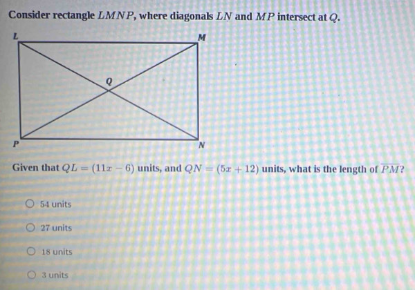 Consider rectangle LMNP, where diagonals LN and MP intersect at Q.
Given that QL=(11x-6) units, and QN=(5x+12) units, what is the length of overline PM 2
54 units
27 units
18 units
3 units