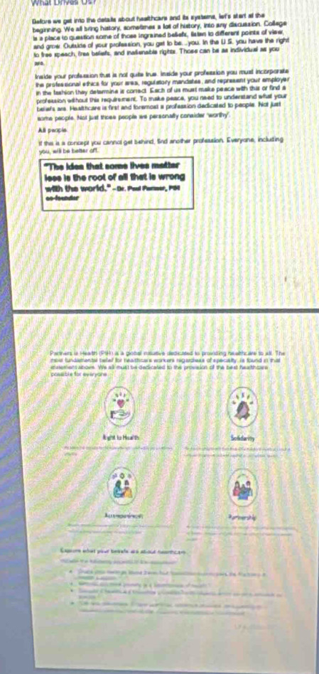 Belore we get into the detate about healthcars and its systems, let's stert al the 
beginning. We all bring history, somelimes a loll of history, into any discussion. College 
is a place to question some of those ingrained belefs, listen to different points of view 
and growr. Outsids of your proffession, you get to be....you. In the U.S. you have the right 
to free speach, frea belists, and inalienable rights. Those can be as individual as you 
w o 
Inside your profsssion thust is not quite true. Inside your profession you must incorporate 
the professional ethics for your area, regulatory mandates, and represent your employer 
in the fashion they detarmine is correct. Each of us must make peace with this or find a 
profession without this requirement. To make peace, you need to understand whal your 
beliwfs are. Healthcare is first and foremost a profession dedicated to people. Not just 
some people. Not just those people we personalty consider "worthy". 
All peopie 
If thie is a concept you cannol get behind, Snd another profession. Everyone, including 
you, will be better oft. 
"The ides that some lives matter 
isss is the root of all that is wrong 
with the world." -Dr. Peol Panew, Pos 
oo-founter 
Parthers is Heath (PSR) as a giobal nisutive dedicated to proinding nealthcare to all. The 
d t deen tel beed thr ne strens workers recenters of enec a ty is found a a 
etaettian atovs. Ws all must be dedicated to thie provision of the best healthoes 
coasible for evérvons 
Agist to Hialth Solidarity 
Alln e Parmersl 
Eaore etût pour teiate ars abioul rantcar 


é 
a ta e os a o o 
* C