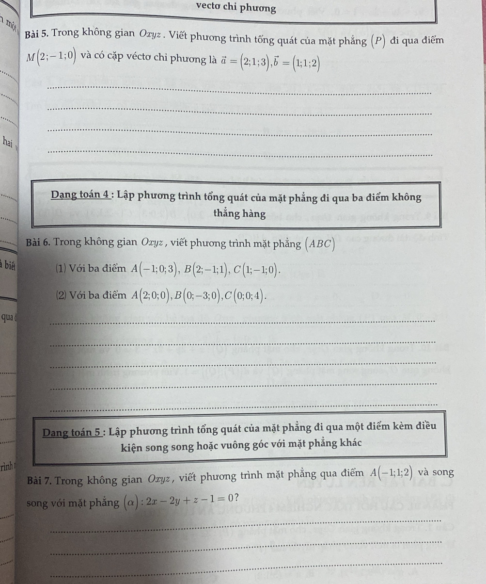 vecto chi phương 
mộ 
Bài 5. Trong không gian Oxyz. Viết phương trình tổng quát của mặt phẳng (P) đi qua điểm
M(2;-1;0) và có cặp véctơ chỉ phương là vector a=(2;1;3), vector b=(1;1;2)
_ 
_ 
_ 
_ 
_ 
hai 
Dang toán 4 : Lập phương trình tổng quát của mặt phẳng đi qua ba điểm không 
thẳng hàng 
Bài 6. Trong không gian Oxyz , viết phương trình mặt phẳng (ABC) 
à biết (1) Với ba điểm A(-1;0;3), B(2;-1;1), C(1;-1;0). 
2) Với ba điểm A(2;0;0), B(0;-3;0), C(0;0;4). 
qua 
_ 
_ 
_ 
_ 
_ 
_ 
Dang toán 5 : Lập phương trình tổng quát của mặt phẳng đi qua một điểm kèm điều 
kiện song song hoặc vuông góc với mặt phẳng khác 
rình 
Bài 7. Trong không gian Oxyz , viết phương trình mặt phẳng qua điểm A(-1;1;2) và song 
song với mặt phắng (alpha ):2x-2y+z-1=0 ? 
_ 
_ 
_ 
_ 
_ 
_
