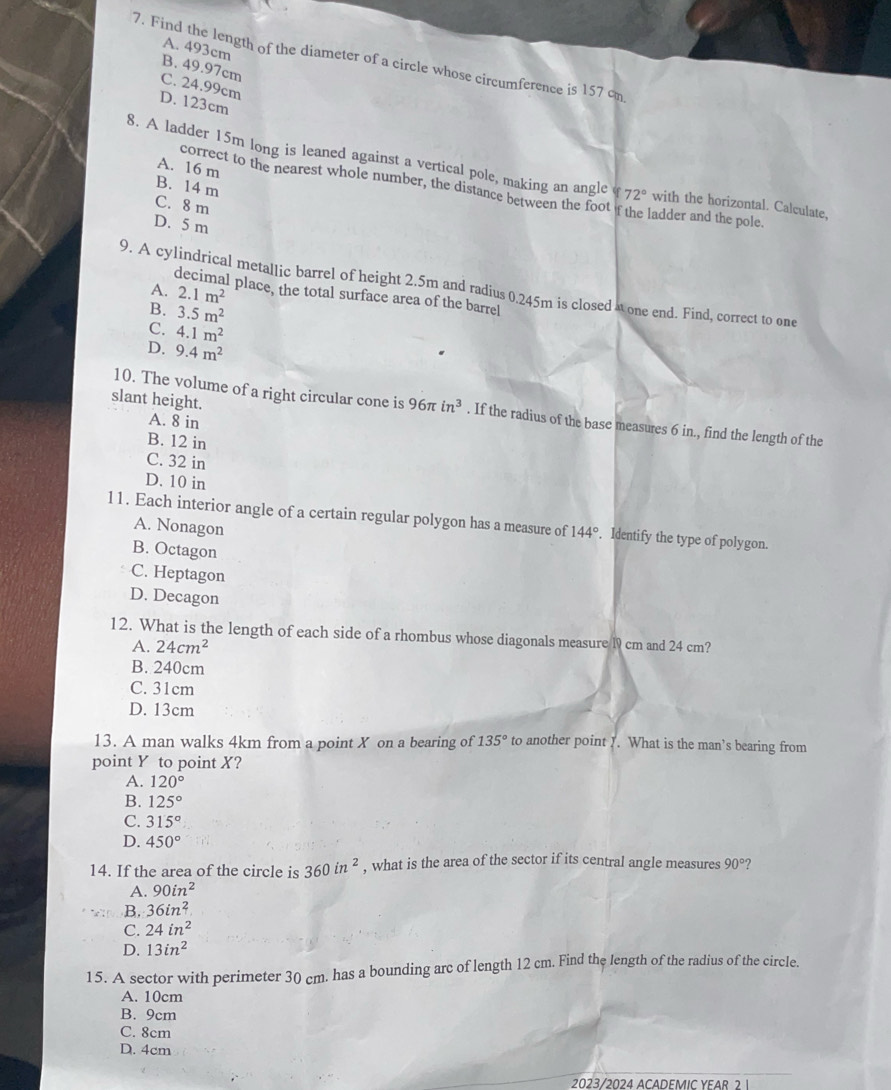 A. 493cm
7. Find the length of the diameter of a circle whose circumference is 157 cm
B. 49.97cm
C. 24.99cm
D. 123cm
A. 16 m
8. A ladder 15m long is leaned against a vertical pole, making an angle 72° with the horizontal. Calculate,
B. 14 m
correct to the nearest whole number, the distance between the foot if the ladder and the pole
C. 8 m
D. 5 m
9. A cylindrical metallic barrel of height 2.5m and radius 0.245m is closed 4 one end. Find, correct to one
A. 2.1m^2 l place, the total surface area of the barrel
B. 3.5m^2
C. 4.1m^2
D. 9.4m^2
slant height.
10. The volume of a right circular cone is 96π in^3. If the radius of the base measures 6 in., find the length of the
A. 8 in
B. 12 in
C. 32 in
D. 10 in
11. Each interior angle of a certain regular polygon has a measure of 144°. Identify the type of polygon.
A. Nonagon
B. Octagon
C. Heptagon
D. Decagon
12. What is the length of each side of a rhombus whose diagonals measure l9 cm and 24 cm?
A. 24cm^2
B. 240cm
C. 31cm
D. 13cm
13. A man walks 4km from a point X on a bearing of 135° to another point . What is the man’s bearing from
point Y to point X?
A. 120°
B. 125°
C. 315°
D. 450°
14. If the area of the circle is 360in^2 , what is the area of the sector if its central angle measures 90° ?
A. 90in^2
B. 36in^2
C. 24in^2
D. 13in^2
15. A sector with perimeter 30 cm. has a bounding arc of length 12 cm. Find the length of the radius of the circle.
A. 10cm
B. 9cm
C. 8cm
D. 4cm
2023/2024 ACADEMIC YEAR 2