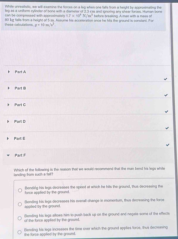 While unrealistic, we will examine the forces on a leg when one falls from a height by approximating the
leg as a uniform cylinder of bone with a diameter of 2.3 cm and ignoring any shear forces. Human bone
can be compressed with approximately 1.7* 10^8N/m^2 before breaking. A man with a mass of
80 kg falls from a height of 5 1. Assume his acceleration once he hits the ground is constant. For
these calculations, g=10m/s^2.
Part A
Part B
Part C
Part D
Part E
Part F
Which of the following is the reason that we would recommend that the man bend his legs while
landing from such a fall?
Bendińg his legs decreases the speed at which he hits the ground, thus decreasing the
force applied by the ground.
Bending his legs decreases his overall change in momentum, thus decreasing the force
applied by the ground.
Bending his legs allows him to push back up on the ground and negate some of the effects
of the force applied by the ground.
Bending his legs increases the time over which the ground applies force, thus decreasing
the force applied by the ground.