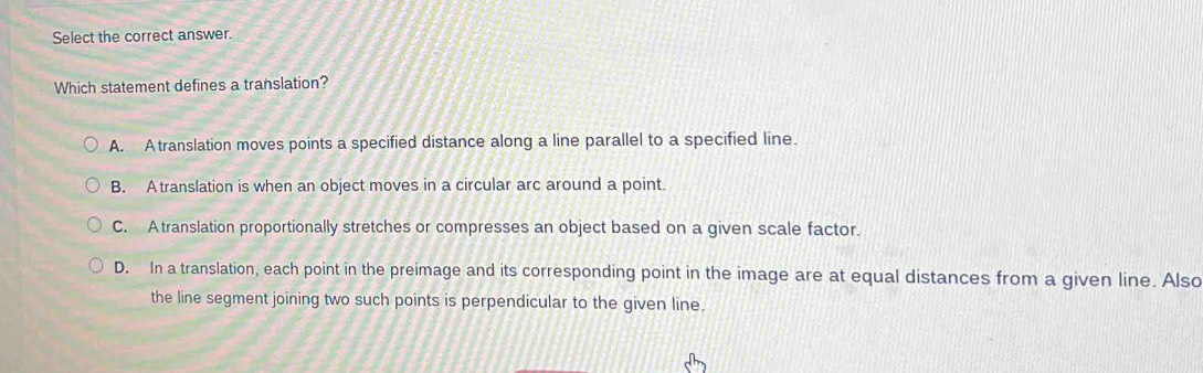 Select the correct answer.
Which statement defines a translation?
A. Atranslation moves points a specified distance along a line parallel to a specified line.
B. Atranslation is when an object moves in a circular arc around a point.
C. Atranslation proportionally stretches or compresses an object based on a given scale factor.
D. In a translation, each point in the preimage and its corresponding point in the image are at equal distances from a given line. Also
the line segment joining two such points is perpendicular to the given line.