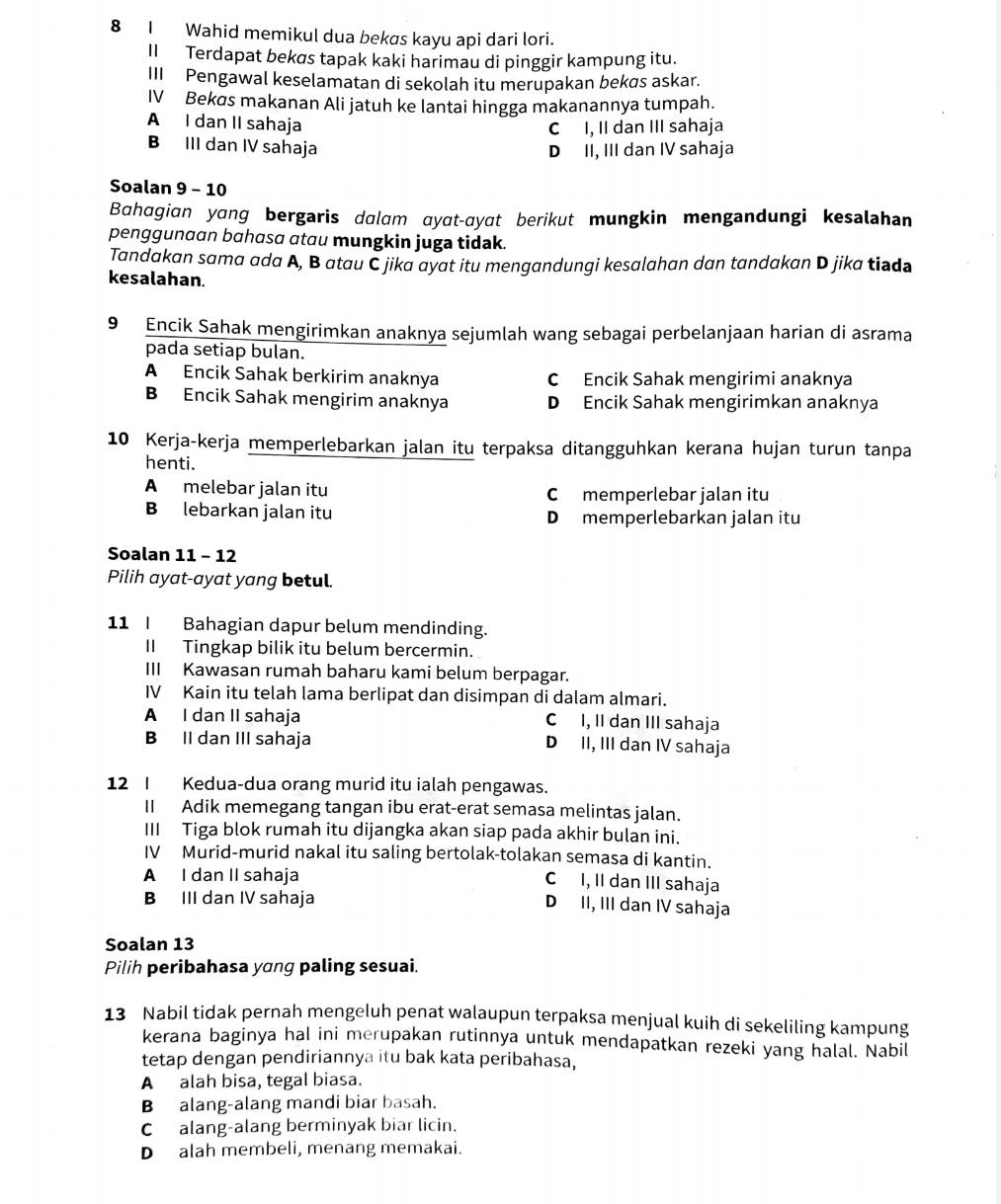 Wahid memikul dua bekas kayu api dari lori.
II Terdapat bekøs tapak kaki harimau di pinggir kampung itu.
III Pengawal keselamatan di sekolah itu merupakan bekøs askar.
IV Bekøs makanan Ali jatuh ke lantai hingga makanannya tumpah.
A I dan II sahaja C I, II dan III sahaja
B III dan IV sahaja D II, III dan IV sahaja
Soalan 9 - 10
Bahagian yang bergaris dalam ayat-ayat berikut mungkin mengandungi kesalahan
penggunaan bahasa atau mungkin juga tidak.
Tandakan sama ada A, B atau C jika ayat itu mengandungi kesalahan dan tandakan D jika tiədə
kesalahan.
9 Encik Sahak mengirimkan anaknya sejumlah wang sebagai perbelanjaan harian di asrama
pada setiap bulan.
A Encik Sahak berkirim anaknya C Encik Sahak mengirimi anaknya
B Encik Sahak mengirim anaknya D Encik Sahak mengirimkan anaknya
10 Kerja-kerja memperlebarkan jalan itu terpaksa ditangguhkan kerana hujan turun tanpa
henti.
A melebar jalan itu C memperlebar jalan itu
B lebarkan jalan itu D memperlebarkan jalan itu
Soalan 11 - 12
Pilih ayat-ayat yang betul.
11 I Bahagian dapur belum mendinding.
II Tingkap bilik itu belum bercermin.
III Kawasan rumah baharu kami belum berpagar.
IV Kain itu telah lama berlipat dan disimpan di dalam almari.
A I dan II sahaja C I, II dan III sahaja
B II dan III sahaja D II, III dan IV sahaja
12 I Kedua-dua orang murid itu ialah pengawas.
II Adik memegang tangan ibu erat-erat semasa melintas jalan.
III Tiga blok rumah itu dijangka akan siap pada akhir bulan ini.
IV Murid-murid nakal itu saling bertolak-tolakan semasa di kantin.
A I dan II sahaja
C I, II dan III sahaja
B III dan IV sahaja
D II, III dan IV sahaja
Soalan 13
Pilih peribahasa yang paling sesuai.
13 Nabil tidak pernah mengeluh penat walaupun terpaksa menjual kuih di sekeliling kampung
kerana baginya hal ini merupakan rutinnya untuk mendapatkan rezeki yang halal. Nabil
tetap dengan pendiriannya itu bak kata peribahasa,
A alah bisa, tegal biasa.
B alang-alang mandi biar basah.
C alang-alang berminyak biar licin.
D alah membeli, menang memakai.
