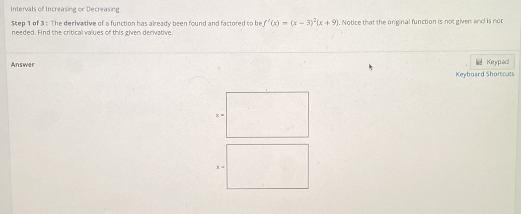 Intervals of Increasing or Decreasing 
Step 1 of 3 : The derivative of a function has already been found and factored to be f'(x)=(x-3)^2(x+9). Notice that the original function is not given and is not 
needed. Find the critical values of this given derivative. 
Answer Keypad 
Keyboard Shortcuts
x=
x=