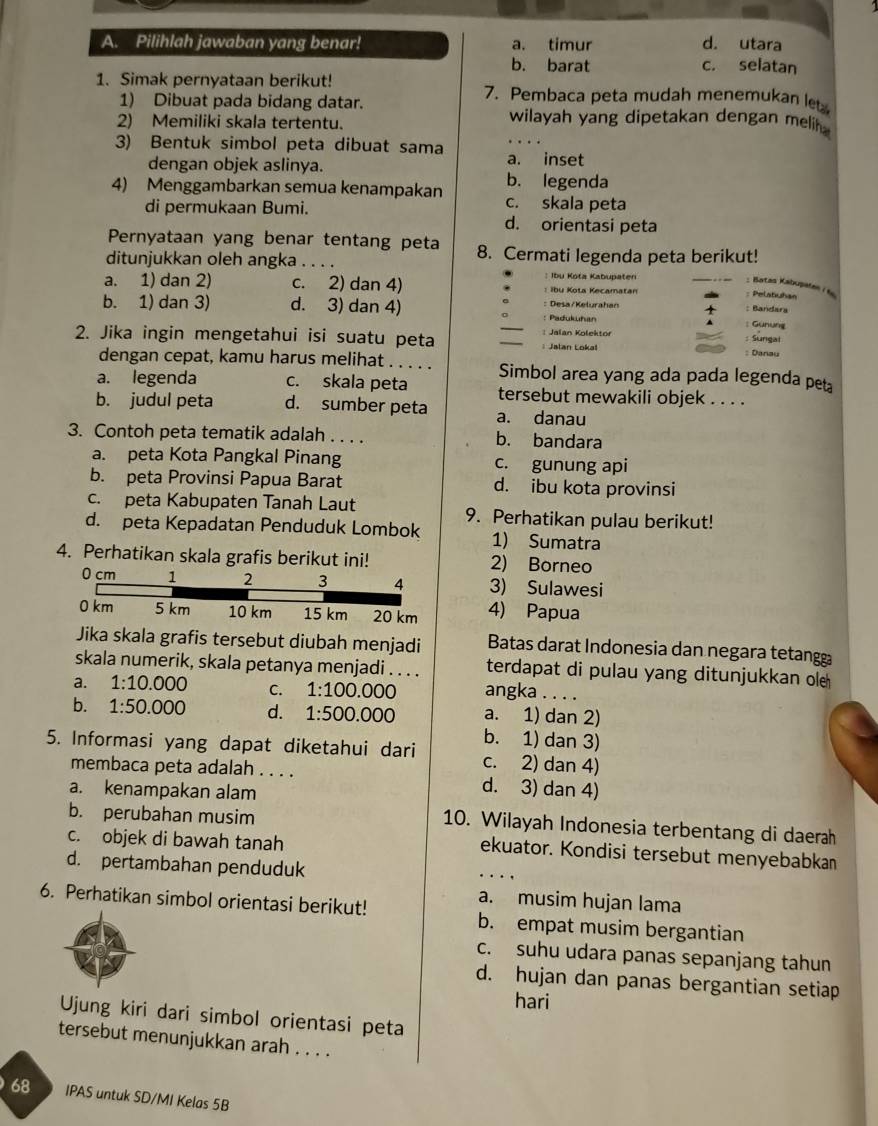 Pilihlah jawaban yang benar! a. timur d. utara
b. barat c. selatan
1. Simak pernyataan berikut! 7. Pembaca peta mudah menemukan let
1) Dibuat pada bidang datar. wilayah yang dipetakan dengan melih 
2) Memiliki skala tertentu.
3) Bentuk simbol peta dibuat sama a. inset
dengan objek aslinya.
b. legenda
4) Menggambarkan semua kenampakan c. skala peta
di permukaan Bumi. d. orientasi peta
Pernyataan yang benar tentang peta 8. Cermati legenda peta berikut!
ditunjukkan oleh angka ... : Ibu Kota Kabupaten : Pelatuhan
a. 1) dan 2) c. 2) dan 4) : Ibu Kota Kecamatan
: Batas Kabupaten i
b. 1) dan 3) d. 3) dan 4) Padukuhan Desa/Kelurahan
: Bandlara
: Günung
Jalan Kolektor
2. Jika ingin mengetahui isi suatu peta _Jalan Lokal : Danau : Sungal
dengan cepat, kamu harus melihat . . . . . Simbol area yang ada pada legenda pet
a. legenda c. skala peta tersebut mewakili objek . . . .
b. judul peta d. sumber peta a. danau
3. Contoh peta tematik adalah . . . . b. bandara
a. peta Kota Pangkal Pinang c. gunung api
b. peta Provinsi Papua Barat d. ibu kota provinsi
c. peta Kabupaten Tanah Laut 9. Perhatikan pulau berikut!
d. peta Kepadatan Penduduk Lombok 1) Sumatra
4. Perhatikan skala grafis berikut ini! 2) Borneo
0 cm 1 2 3 4 3) Sulawesi
0 km 5 km 10 km 15 km 20 km 4) Papua
Jika skala grafis tersebut diubah menjadi Batas darat Indonesia dan negara tetang
skala numerik, skala petanya menjadi . . . . terdapat di pulau yang ditunjukkan ol
a. 1:10.000 C. 1:100.000 angka . . . .
b. 1:50.000 d. 1:500.000 a. 1) dan 2)
b. 1) dan 3)
5. Informasi yang dapat diketahui dari c. 2) dan 4)
membaca peta adalah . . . . d. 3) dan 4)
a. kenampakan alam
b. perubahan musim
10. Wilayah Indonesia terbentang di daerah
c. objek di bawah tanah
ekuator. Kondisi tersebut menyebabkan
d. pertambahan penduduk
a. musim hujan lama
6. Perhatikan simbol orientasi berikut! b. empat musim bergantian
c. suhu udara panas sepanjang tahun
d. hujan dan panas bergantian setiap
hari
Ujung kiri dari simbol orientasi peta
tersebut menunjukkan arah . . . .
68 IPAS untuk SD/MI Kelas 5B