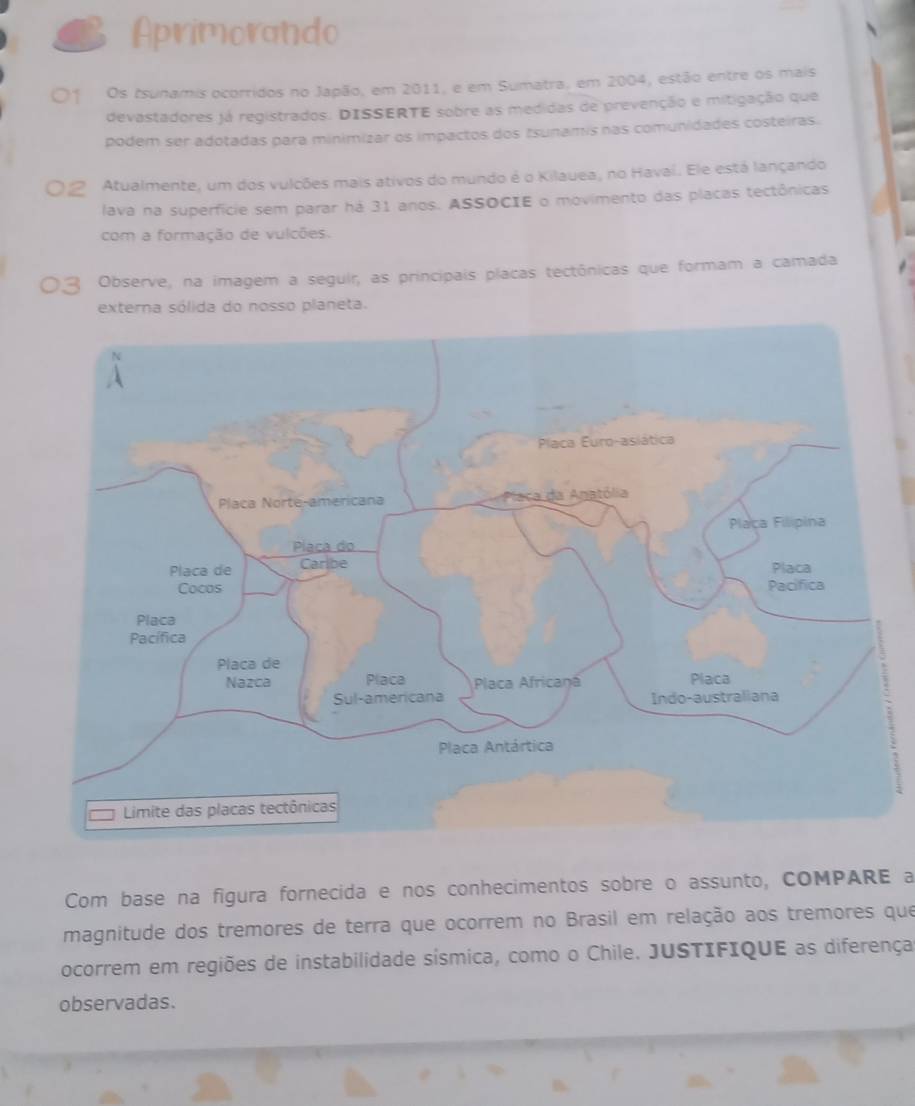 Aprimorando 
Os tsunamis ocorridos no Japão, em 2011, e em Sumatra, em 2004, estão entre os mais 
devastadores já registrados. DISSERTE sobre as medidas de prevenção e mitigação que 
podem ser adotadas para minimizar os impactos dos tsunamis nas comunidades costeiras. 
Atualmente, um dos vulcões mais ativos do mundo é o Kilauea, no Havaí. Ele está lançando 
lava na superfície sem parar há 31 anos. ASSOCIE o movimento das placas tectônicas 
com a formação de vulcões. 
Observe, na imagem a seguir, as principais placas tectônicas que formam a camada 
externa sólida do nosso planeta. 
Com base na figura fornecida e nos conhecimentos sobre o assunto, COMPARE a 
magnitude dos tremores de terra que ocorrem no Brasil em relação aos tremores que 
ocorrem em regiões de instabilidade sísmica, como o Chile. JUSTIFIQUE as diferença 
observadas.