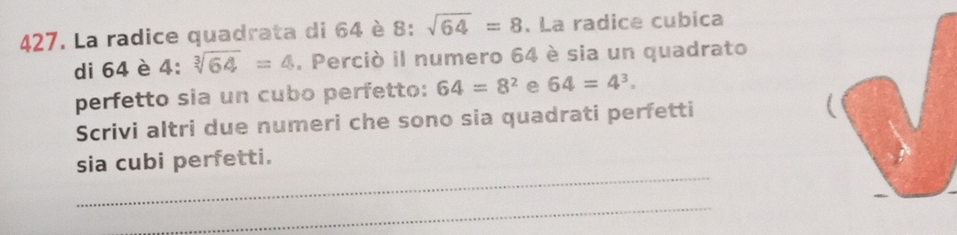 La radice quadrata di 64 è 8 : sqrt(64)=8. La radice cubica 
di 64 è 4 : sqrt[3](64)=4. Perciò il numero 64 è sia un quadrato 
perfetto sia un cubo perfetto: 64=8^2 e 64=4^3. 
Scrivi altri due numeri che sono sia quadrati perfetti 
_ 
sia cubi perfetti. 
_