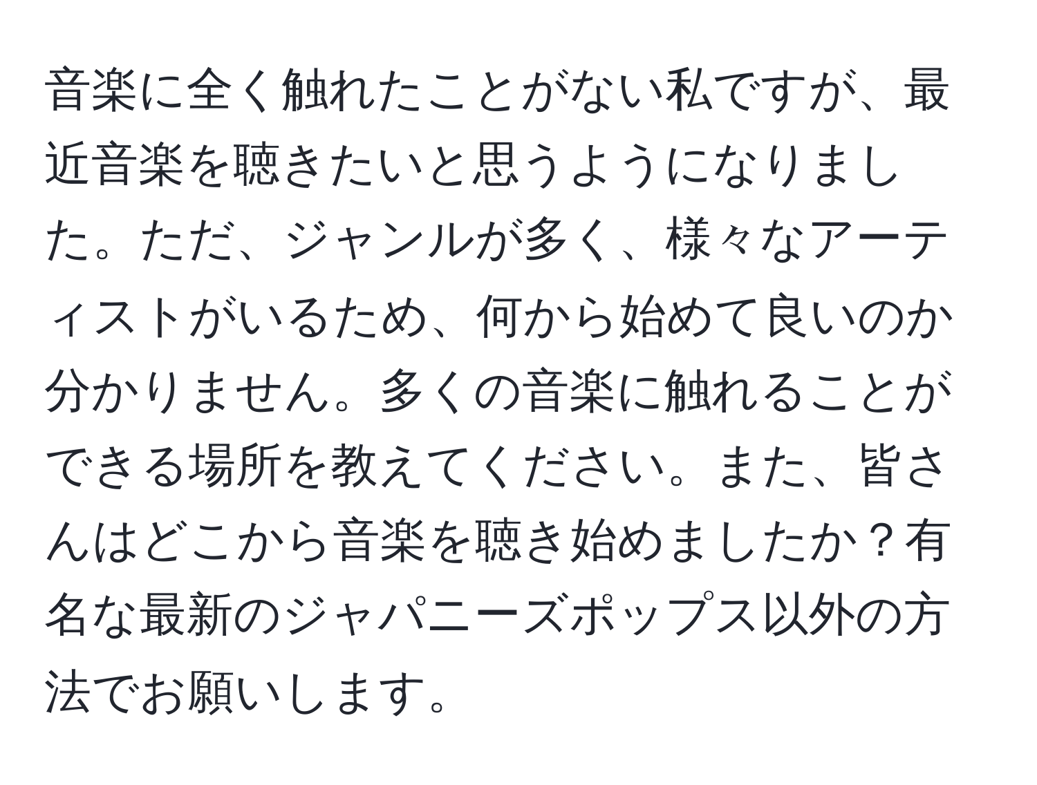 音楽に全く触れたことがない私ですが、最近音楽を聴きたいと思うようになりました。ただ、ジャンルが多く、様々なアーティストがいるため、何から始めて良いのか分かりません。多くの音楽に触れることができる場所を教えてください。また、皆さんはどこから音楽を聴き始めましたか？有名な最新のジャパニーズポップス以外の方法でお願いします。