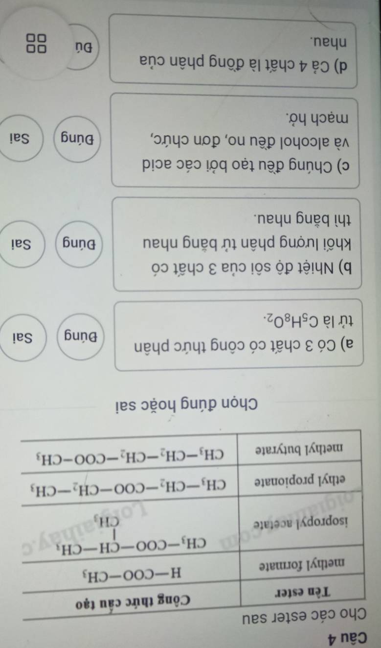 Chọn đúng hoặc sai
a) Có 3 chất có công thức phân Đúng Sai
tử là C_5H_8O_2.
b) Nhiệt độ sôi của 3 chất có
khối lượng phân tử bằng nhau Đúng Sai
thì bằng nhau.
c) Chúng đều tạo bởi các acid
và alcohol đều no, đơn chức, Đúng Sai
mạch hở.
d) Cả 4 chất là đồng phân của
nhau.
Đú