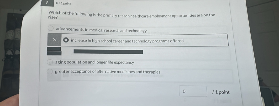 8 0 / 1 point
Which of the following is the primary reason healthcare employment opportunities are on the
rise?
advancements in medical research and technology
× increase in high school career and technology programs offered
aging population and longer life expectancy
greater acceptance of alternative medicines and therapies
0 / 1 point