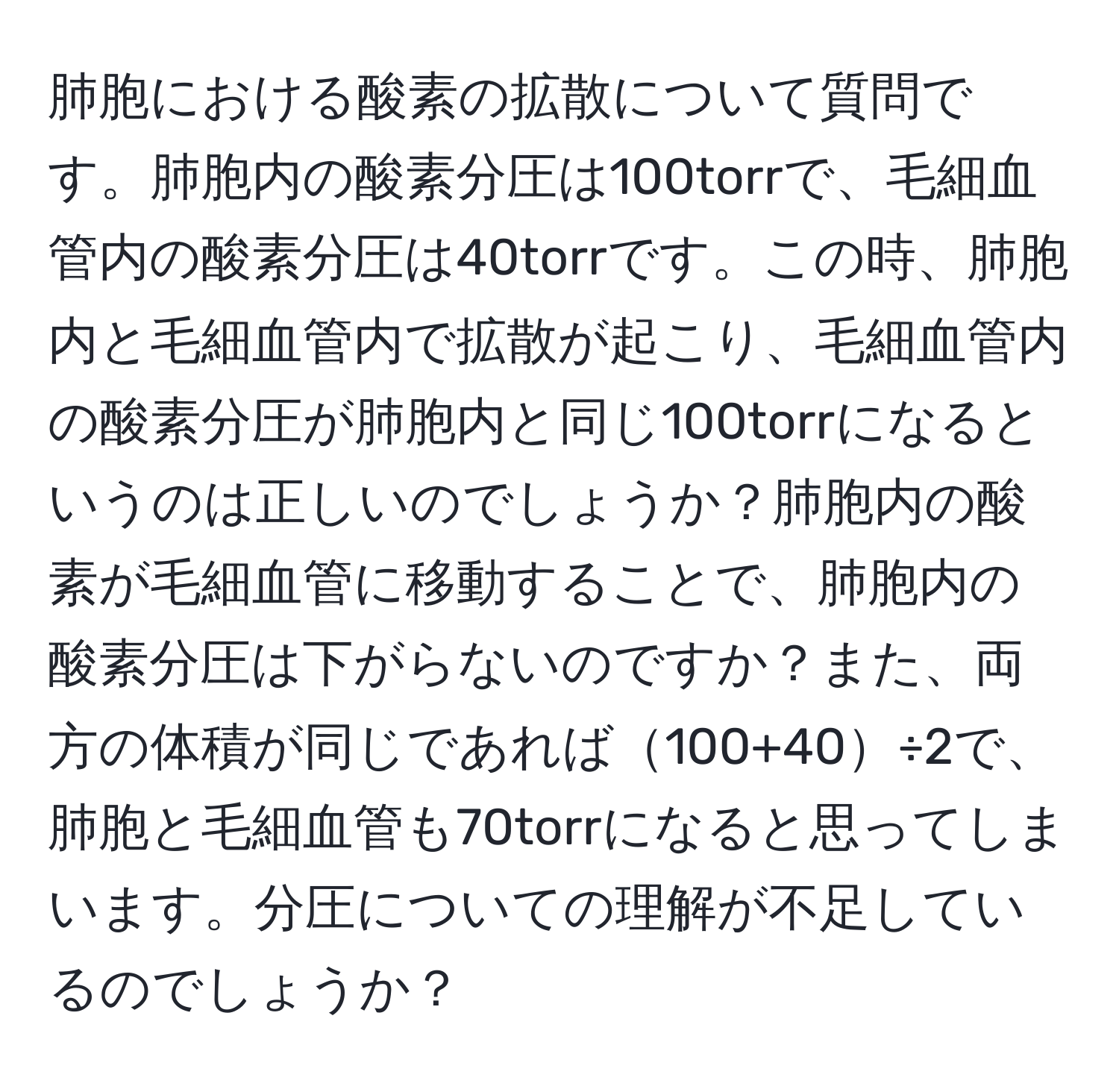 肺胞における酸素の拡散について質問です。肺胞内の酸素分圧は100torrで、毛細血管内の酸素分圧は40torrです。この時、肺胞内と毛細血管内で拡散が起こり、毛細血管内の酸素分圧が肺胞内と同じ100torrになるというのは正しいのでしょうか？肺胞内の酸素が毛細血管に移動することで、肺胞内の酸素分圧は下がらないのですか？また、両方の体積が同じであれば100+40÷2で、肺胞と毛細血管も70torrになると思ってしまいます。分圧についての理解が不足しているのでしょうか？