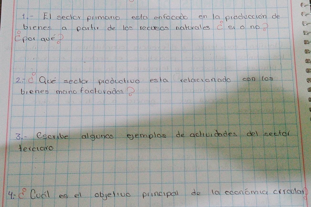 El seclor piimano esta enfocado en la produccion de 
Dienes a partiv de loe recosos natuvales overset circ c sco noo 
epor aved 
2. c Que sector ploductivo esta relacionado con log 
biehes mano factoyados? 
3. escribe alguncs eemplos de achiuidades del sector 
ferciaro 
4: c° Cucl es el objeriue pincipal de (a cooncmia crroolar