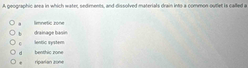A geographic area in which water, sediments, and dissolved materials drain into a common outlet is called a
a limnetic zone
b drainage basin
C lentic system
d benthic zone
e riparian zone