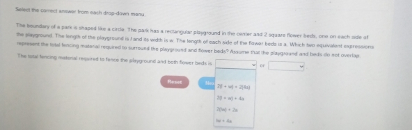 Select the correct answer from each drop-down menu 
The boundary of a park is shaped like a circle. The park has a rectangular playground in the center and 2 square flower beds, one on each side of 
the playground. The length of the playground is I and its width is w. The length of each side of the flower beds is a. Which two equivalent expressions 
represent the total fencing material required to surround the playground and flower beds? Assume that the playground and beds do not overlap. 
The total fencing material required to fence the playground and both flower beds is □ or □ 
Reset Nex 2(1+w)+2(4a)
2(1+w)+4a
20n)+2n
hw=4a