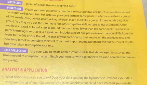 MATERIALS copies of a cognitive test, graphing paper 
PROCEDURE Create your own set of thirty questions to test cognitive abilities. Your questions should 
be simple verbal exercises. For instance, you could instruct participants to select a word from a group 
of five words (color, crayon, paint, yellow, rainbow) that is most like a group of three words (red, blue, 
green). You may also use the Internet to find other cognitive abilities tests to use as a model. Once 
you have created or found a test to use, administer it to no fewer than ten participants. Screen your 
participants' ages so that your experiment includes at least one person in each decade of life from the 
teens to the 60s or 70s. Record the ages of your participants, their results on the cognitive test, and 
how long it took to complete their test. Your most important measurement will not be correct results, 
but time taken to complete your test. 
DATA COLLECTION Use your data to create a three-column table that shows ages, test scores, and 
time needed to complete the test. Graph your results (with age on the x-axis and completion time on 
the y-axis). 
ANALYSIS & APPLICATION 
1. What conclusions can you draw? Does your data support the hypothesis? How does your data 
compare to that of your classmates? Are there variables that could have affected your results?