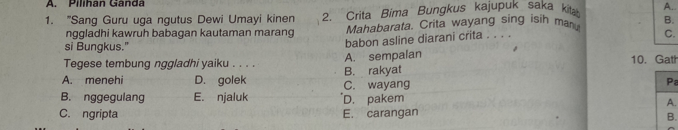 Pilihan Ganda
1. "Sang Guru uga ngutus Dewi Umayi kinen 2. Crita Bima Bungkus kajupuk saka kitab
A.
nggladhi kawruh babagan kautaman marang Mahabarata. Crita wayang sing isih manu
B.
si Bungkus.”
babon asline diarani crita . . . .
C.
Tegese tembung nggladhi yaiku . . . . A. sempalan
10. Gath
B. rakyat
A. menehi D. golek Pa
C. wayang
B. nggegulang E. njaluk D. pakem
A.
C. ngripta E. carangan
B.