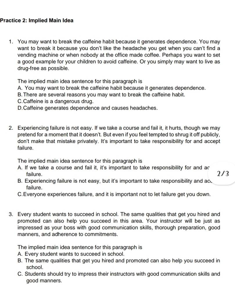 Practice 2: Implied Main Idea
1. You may want to break the caffeine habit because it generates dependence. You may
want to break it because you don't like the headache you get when you can't find a
vending machine or when nobody at the office made coffee. Perhaps you want to set
a good example for your children to avoid caffeine. Or you simply may want to live as
drug-free as possible.
The implied main idea sentence for this paragraph is
A. You may want to break the caffeine habit because it generates dependence.
B.There are several reasons you may want to break the caffeine habit.
C.Caffeine is a dangerous drug.
D.Caffeine generates dependence and causes headaches.
2. Experiencing failure is not easy. If we take a course and fail it, it hurts, though we may
pretend for a moment that it doesn't. But even if you feel tempted to shrug it off publicly,
don't make that mistake privately. It's important to take responsibility for and accept
failure.
The implied main idea sentence for this paragraph is
A. If we take a course and fail it, it's important to take responsibility for and ac
failure. 2/3
B. Experiencing failure is not easy, but it's important to take responsibility and ace
failure.
C.Everyone experiences failure, and it is important not to let failure get you down.
3. Every student wants to succeed in school. The same qualities that get you hired and
promoted can also help you succeed in this area. Your instructor will be just as
impressed as your boss with good communication skills, thorough preparation, good
manners, and adherence to commitments.
The implied main idea sentence for this paragraph is
A. Every student wants to succeed in school.
B. The same qualities that get you hired and promoted can also help you succeed in
school.
C. Students should try to impress their instructors with good communication skills and
good manners.