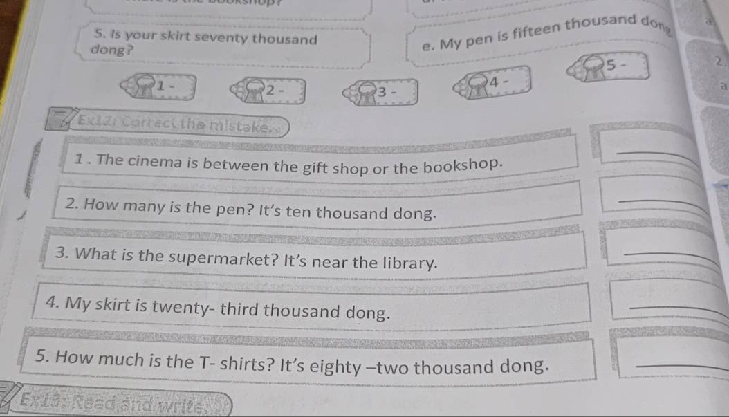 Is your skirt seventy thousand 
dong? 
e. My pen is fifteen thousand dong a
5 - 2.
4 -
1 - 2 - 3 - 
a 
Ex12: Correct the mistake. 
1 . The cinema is between the gift shop or the bookshop. 
_ 
_ 
2. How many is the pen? It’s ten thousand dong. 
3. What is the supermarket? It's near the library. 
_ 
4. My skirt is twenty- third thousand dong. 
_ 
5. How much is the T- shirts? It’s eighty —two thousand dong. 
_ 
Ex13: Read and write