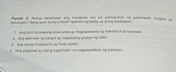 Panuto 2: Anong karanasan ang miuugnay mo sa sumusunod na paniniwala tungkol sa
kalusugan? Sang-ayon ka ba o hindi? Ipaliwanag batay sa iyong karanasan.
1. Ang butil ng bawang araw-araw ay nagpapababa ng kolesterol sa katawan.
2. Ang kalinisan sa paligid ay nagtataboy palayo ng sakit.
3. Ang taong masayahin ay hindi sakitin.
4. Ang pagtawa ay isang kagamitan na nagpapalakas ng katawan.