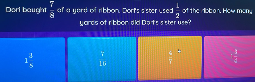 Dori bought  7/8  of a yard of ribbon. Dori's sister used  1/2  of the ribbon. How many
yards of ribbon did Dori's sister use?
1 3/8 
 7/16 
 4/7 
1 3/4 