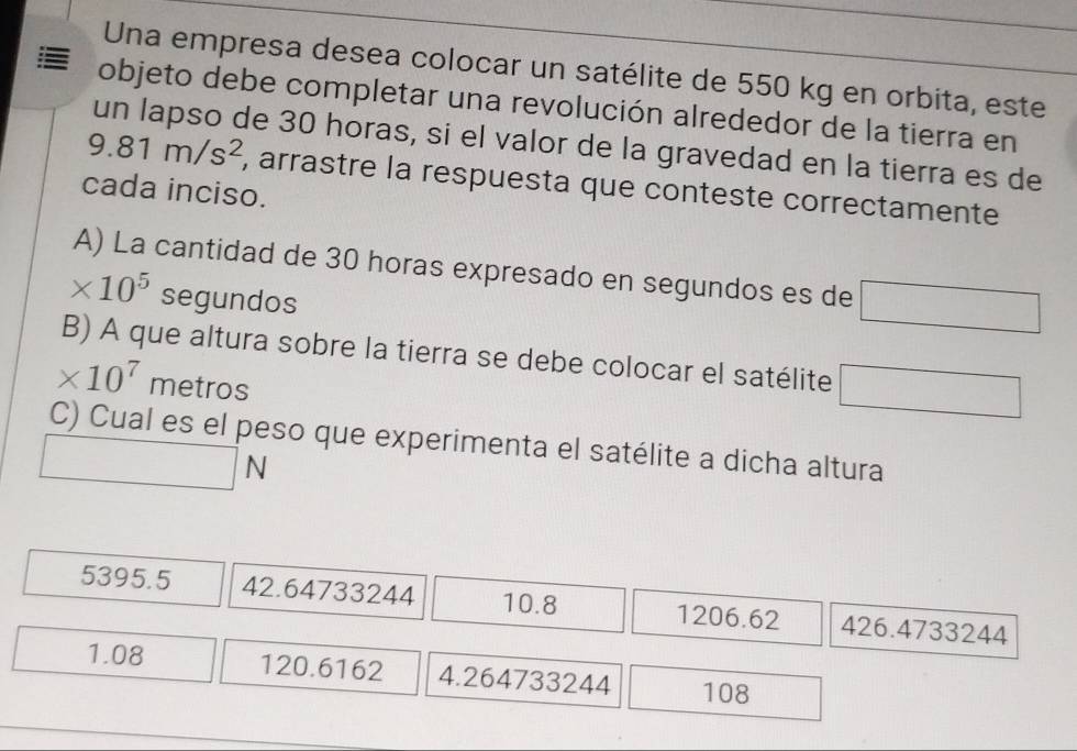 Una empresa desea colocar un satélite de 550 kg en orbita, este
objeto debe completar una revolución alrededor de la tierra en
un lapso de 30 horas, si el valor de la gravedad en la tierra es de
9.81m/s^2 , arrastre la respuesta que conteste correctamente
cada inciso.
A) La cantidad de 30 horas expresado en segundos es de □
* 10^5 segundos
B) A que altura sobre la tierra se debe colocar el satélite □
* 10^7 metros
C) Cual es el peso que experimenta el satélite a dicha altura
□  1/2 N
5395.5 42.64733244 10.8 1206.62 426.4733244
1.08 120.6162 4.264733244 108