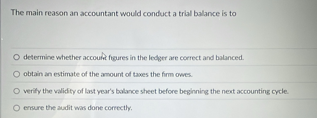 The main reason an accountant would conduct a trial balance is to
determine whether accourt figures in the ledger are correct and balanced.
obtain an estimate of the amount of taxes the firm owes.
verify the validity of last year's balance sheet before beginning the next accounting cycle.
ensure the audit was done correctly.